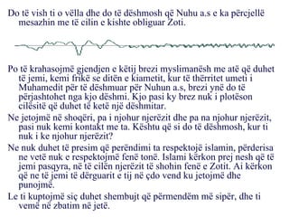 Do të vish ti o vëlla dhe do të dëshmosh që Nuhu a.s e ka përcjellë mesazhin me të cilin e kishte obliguar Zoti. Po të krahasojmë gjendjen e këtij brezi myslimanësh me atë që duhet të jemi, kemi frikë se ditën e kiametit, kur të thërritet umeti i Muhamedit për të dëshmuar për Nuhun a.s, brezi ynë do të përjashtohet nga kjo dëshmi. Kjo pasi ky brez nuk i plotëson cilësitë që duhet të ketë një dëshmitar. Ne jetojmë në shoqëri, pa i njohur njerëzit dhe pa na njohur njerëzit, pasi nuk kemi kontakt me ta. Kështu që si do të dëshmosh, kur ti nuk i ke njohur njerëzit? Ne nuk duhet të presim që perëndimi ta respektojë islamin, përderisa ne vetë nuk e respektojmë fenë tonë. Islami kërkon prej nesh që të jemi pasqyra, në të cilën njerëzit të shohin fenë e Zotit. Ai kërkon që ne të jemi të dërguarit e tij në çdo vend ku jetojmë dhe punojmë. Le ti kuptojmë siç duhet shembujt që përmendëm më sipër, dhe ti vemë në zbatim në jetë. 