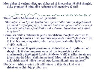 Mos duhet të vetëmbyllet, apo duhet që të integrohet në këtë shoqëri, duke pranuar të mirat dhe refuzuar anët negative të saj? Thotë profeti Muhamed a.s, në një hadith: “ Besimtari i cili hyn në kontakt me njerëzit dhe i duron shqetësimet që mund ti vijnë prej tyre, është më i mirë se një besimtar i cili nuk hyn në kontakt me njerëzit dhe nuk i duron shqetësimet që i vijnë prej tyre”. Besimtari është i obliguar të jetë i moralshëm. Po çfarë vlere do të kishte një besimtar i tillë i rrethuar nga katër muret? çfarë vlere do të kish besimi, sinqeriteti, nderi, mbajtja e besës dhe fjalës, drejtësia,etj….? Për ta bërë sa më të qartë pozicionin që duhet të ketë myslimani në shoqëri, le të shohim pozicionin që ruante profeti a.s dhe myslimanët e tjerë, gjatë kohës në Meke. Vallë si silleshin ata me jobesimtarët? Mos i shihnin me inat? Mos nuk u flisnin fare dhe nuk kishin asnjë lidhje me ta? Apo komunikonin me respekt? Ebu Xhejli ishte njeriu i cili qëllimin e tij të jetës e kishte si ti shkaktonte dhimbje profetit a.s.  