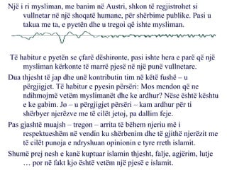 Një i ri mysliman, me banim në Austri, shkon të regjistrohet si vullnetar në një shoqatë humane, për shërbime publike. Pasi u takua me ta, e pyetën dhe u tregoi që ishte mysliman. Të habitur e pyetën se çfarë dëshironte, pasi ishte hera e parë që një mysliman kërkonte të marrë pjesë në një punë vullnetare. Dua thjesht të jap dhe unë kontributin tim në këtë fushë – u përgjigjet. Të habitur e pyesin përsëri: Mos mendon që ne ndihmojmë vetëm myslimanët dhe ke ardhur? Nëse është kështu e ke gabim. Jo – u përgjigjet përsëri – kam ardhur për ti shërbyer njerëzve me të cilët jetoj, pa dallim feje. Pas gjashtë muajsh – tregon – arrita të bëhem njeriu më i respektueshëm në vendin ku shërbenim dhe të gjithë njerëzit me të cilët punoja e ndryshuan opinionin e tyre rreth islamit. Shumë prej nesh e kanë kuptuar islamin thjesht, falje, agjërim, lutje … por në fakt kjo është vetëm një pjesë e islamit. 