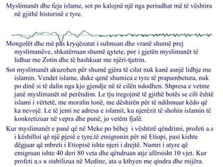 Myslimanët dhe feja islame, sot po kalojnë një nga periudhat më të vështira në gjithë historinë e tyre. Mongolët dhe më pas kryqëzatat i sulmuan dhe vranë shumë prej myslimanëve, shkatërruan shumë qytete, por i gjetën myslimanët të lidhur me Zotin dhe të bashkuar me njëri-tjetrin. Sot myslimanët akuzohen për shumë gjëra të cilat nuk kanë asnjë lidhje me islamin. Vendet islame, duke qenë shumica e tyre të prapambetura, nuk po dinë si të dalin nga kjo gjendje në të cilën ndodhen. Shpresa e vetme janë myslimanët në perëndim. Le tju tregojmë të gjithë botës se cili është islami i vërtetë, me moralin tonë, me dëshirën për të ndihmuar këdo që ka nevojë. Le të jemi ne adresa e islamit, ku njerëzit të shohin islamin të konkretizuar në vepra dhe punë, jo vetëm fjalë. Kur myslimanët e panë që në Meke po bëhej  i vështirë qëndrimi, profeti a.s i këshilloi që një pjesë e tyre,të emigronin për në Etiopi, pasi kishte dëgjuar që mbreti i Etiopisë ishte njeri i drejtë. Numri i atyre që emigruan ishte 40 deri 80 veta dhe qëndruan atje afërsisht 10 vjet. Kur profeti a.s u stabilizua në Medine, ata u kthyen me qindra dhe mijëra. 