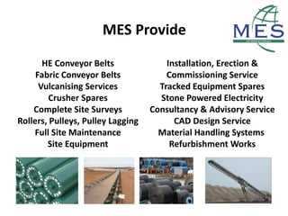 MES Provide
HE Conveyor Belts
Fabric Conveyor Belts
Vulcanising Services
Crusher Spares
Complete Site Surveys
Rollers, Pulleys, Pulley Lagging
Full Site Maintenance
Site Equipment
Installation, Erection &
Commissioning Service
Tracked Equipment Spares
Stone Powered Electricity
Consultancy & Advisory Service
CAD Design Service
Material Handling Systems
Refurbishment Works
 