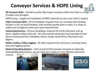 Conveyor Services & HDPE Lining
HE Conveyor Belts – Excellent quality high impact resistance belts from Italy in a range
of widths and strengths.
HDPE Lining – supply and installation of HDPE materials on site as per client’s request.
Fabric Conveyor Belts - 24 hr breakdown response from our conveyor belt stocking
facilities in the UK and Zimbabwe, with excellent quality belts in stock, in a range of
widths and strengths to meet your exact requirements.
Vulcanising Services - 24 hour breakdown response for hot & cold joints, pull up
joints, clipped endless joints etc. Our fully trained vulcanizers have operated all over
Africa including Zambia, Zimbabwe, Ghana, Congo, South Africa, Mauritania and
Nigeria.
Rollers, Pulleys, Pulley Lagging – All roller requirements and drums, including heavy
duty with lagging options.
Material Handling Systems – from overland field conveyor structure to waterside
loading/offloading systems, we can meet your needs in a cost effective and timely
manner.
 
