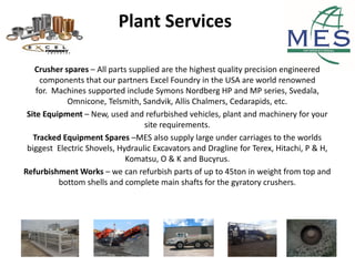 Plant Services
Crusher spares – All parts supplied are the highest quality precision engineered
components that our partners Excel Foundry in the USA are world renowned
for. Machines supported include Symons Nordberg HP and MP series, Svedala,
Omnicone, Telsmith, Sandvik, Allis Chalmers, Cedarapids, etc.
Site Equipment – New, used and refurbished vehicles, plant and machinery for your
site requirements.
Tracked Equipment Spares –MES also supply large under carriages to the worlds
biggest Electric Shovels, Hydraulic Excavators and Dragline for Terex, Hitachi, P & H,
Komatsu, O & K and Bucyrus.
Refurbishment Works – we can refurbish parts of up to 45ton in weight from top and
bottom shells and complete main shafts for the gyratory crushers.
 