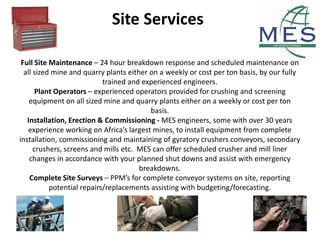 Site Services
Full Site Maintenance – 24 hour breakdown response and scheduled maintenance on
all sized mine and quarry plants either on a weekly or cost per ton basis, by our fully
trained and experienced engineers.
Plant Operators – experienced operators provided for crushing and screening
equipment on all sized mine and quarry plants either on a weekly or cost per ton
basis.
Installation, Erection & Commissioning - MES engineers, some with over 30 years
experience working on Africa’s largest mines, to install equipment from complete
installation, commissioning and maintaining of gyratory crushers conveyors, secondary
crushers, screens and mills etc. MES can offer scheduled crusher and mill liner
changes in accordance with your planned shut downs and assist with emergency
breakdowns.
Complete Site Surveys – PPM’s for complete conveyor systems on site, reporting
potential repairs/replacements assisting with budgeting/forecasting.
 