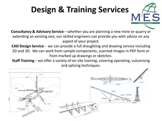 Design & Training Services
Consultancy & Advisory Service – whether you are planning a new mine or quarry or
extending an existing one, our skilled engineers can provide you with advice on any
aspect of your project.
CAD Design Service - we can provide a full draughting and drawing service including
2D and 3D. We can work from sample components, scanned images in PDF form or
from marked up drawings or sketches.
Staff Training – we offer a variety of on-site training, covering operating, vulcanising
and splicing techniques.
 