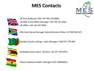 MES Contacts
UK Paul Anderson CEO +44 783 135 6840
UK Miki Crone Office Manager +44 758 157 0565
UK Office +44 116 247 8342
RSA Carel Bence Manager Sales & Service Africa +27 839 565 671
Zambia Charles Lubingu Sales Manager +260 977 778 487
Zimbabwe Steve Hann Director +26 377 554 0977
Ghana Andrews Andoh Manager+233 244444832
 