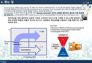 4. 맺는 말
AI for Humanity: 현재의 deep learning, 즉, 패턴 인식 위주의 AI 패러다임으로는 더 이상 획기적 발전을 기대하기 힘들다는 거시
적 인식을 바탕으로 여기 저기서 Human-Centered AI, AI for Humanity, AI for Humankind 같이 AI에 수식어를 붙여 인간과 사회
의 관점에서 AI를 재조명하고 새로운 방향을 모색하는 세계적 움직임입니다.
Commodity 가 되어 버린 AI 알고리듬 보다 Domain Science의 지식이 내재된 데이터가 앞으로 더욱 중요해
질 것입니다 - 디지털 걸리버 여행기 Global Forum on AI for Humanity(GFAIH), Oct 28-30, Paris, Prof. Sang K. Cha
 