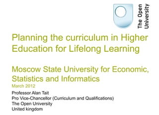 Planning the curriculum in Higher
Education for Lifelong Learning

Moscow State University for Economic,
Statistics and Informatics
March 2012
Professor Alan Tait
Pro Vice-Chancellor (Curriculum and Qualifications)
The Open University
United kingdom
 