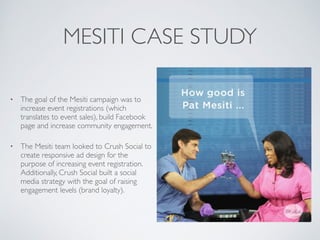 MESITI CASE STUDY
⢠The goal of the Mesiti campaign was to
increase event registrations (which
translates to event sales), build Facebook
page and increase community engagement.
⢠The Mesiti team looked to Crush Social to
create responsive ad design for the
purpose of increasing event registration.
Additionally, Crush Social built a social
media strategy with the goal of raising
engagement levels (brand loyalty).