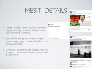 MESITI DETAILS
⢠Create Facebook custom audiences for hyper
targeted ad design as well as website custom
audiences for re-marketing.
⢠Social media strategy and content design to
speak to the engaged audience. Developed user
and buyer profiles.
⢠Community development to engage and build a
stronger community/brand equity. (see example
#3 comment)