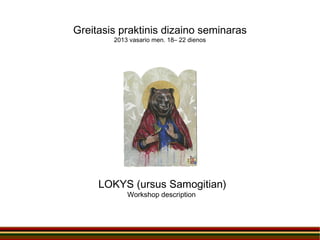 Greitasis praktinis dizaino seminaras
        2013 vasario men. 18– 22 dienos




     LOKYS (ursus Samogitian)
            Workshop description
 