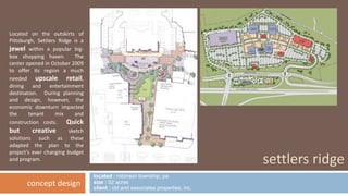 located : robinson township, pa 
size : 52 acres 
client : cbl and associates properties, inc. 
settlers ridge 
Located on the outskirts of 
Pittsburgh, Settlers Ridge is a 
jewel within a popular big-box 
shopping haven. The 
center opened in October 2009 
to offer its region a much 
needed upscale retail, 
dining and entertainment 
destination. During planning 
and design, however, the 
economic downturn impacted 
the tenant mix and 
construction costs. Quick 
but creative sketch 
solutions such as these 
adapted the plan to the 
project’s ever changing budget 
and program. 
concept design 
 