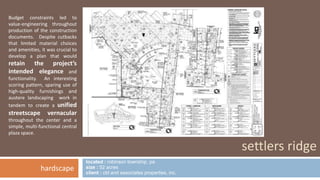 located : robinson township, pa 
size : 52 acres 
client : cbl and associates properties, inc. 
settlers ridge 
Budget constraints led to 
value-engineering throughout 
production of the construction 
documents. Despite cutbacks 
that limited material choices 
and amenities, it was crucial to 
develop a plan that would 
retain the project’s 
intended elegance and 
functionality. An interesting 
scoring pattern, sparing use of 
high-quality furnishings and 
austere landscaping work in 
tandem to create a unified 
streetscape vernacular 
throughout the center and a 
simple, multi-functional central 
plaza space. 
hardscape 
 