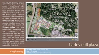 located : new castle county, de 
size : 95 acres 
client : stoltz management company 
barley mill plaza 
Presently the declining campus 
of a technology company’s 
former headquarters, the 
future of this site became the 
focus of heated debates and 
fodder for political platforms in 
this New England bedroom 
community. The challenge was 
to create a plan to not only 
revitalize the site, but also 
create a mixed-use center that 
would bring the concept of 
live-work-play into one 
development. Responding to 
the Township’s own 
Comprehensive Plan and the 
site’s context, detailed site 
plans such as these were 
presented at community 
meetings where citizens could 
voice their concerns or show 
support for the project. 
site planning 
 