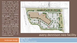 located : mentor, oh 
size : 18 acres 
client : duke realty corporation 
avery dennison neo facility 
During completion of the 
design of the NEO Facility, 
concerns from the neighboring 
residents regarding light and 
noise from the new office 
sparked the preparation of a 
landscape plan that would 
demonstrate to the city and its 
citizens an effort to screen 
the project from adjacent 
properties. Guided by the 
most stringent buffering 
requirements outlined in the 
city’s zoning ordinance, the 
plan, featuring dense plant 
material and mounding, 
won Avery Dennison approval 
to proceed with construction. 
The construction documents 
and a detailed punch list 
ensured that the plan was 
installed as approved. 
landscape design 
 