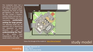 study model 
This residential client had a 
long wish list of amenities for 
his confined backyard space. 
Frequently the hosts of large 
get-togethers, he asked that 
the plan include a fireplace, 
outdoor kitchen and wet bar, a 
two-sided fireplace, and, most 
importantly, comfortable 
seating for large groups. 
This SketchUp model was an 
important tool in determining 
the placement of these 
elements as well as 
understanding the “feel” 
of the spaces both 
independently and as they 
would relate to each other. 
modelling 
View a fly-through of this model at: http://bit.ly/1AxQxjT 
located : lakewood, oh 
size : 250 sf 
client : the carlozzi family 
 