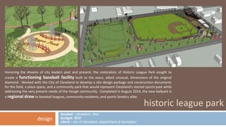 Honoring the dreams of city leaders past and present, the restoration of Historic League Park sought to 
create a functioning baseball facility built to the exact, albeit unusual, dimensions of the original 
diamond. Worked with the City of Cleveland to develop a site design package and construction documents 
for the field, a plaza space, and a community park that would represent Cleveland's storied sports past while 
addressing the very present needs of the Hough community. Completed in August 2014, the new ballpark is 
a regional drawto baseball leagues, community residents, and sports fanatics alike. 
located : cleveland, ohio 
budget: $6M 
client : city of cleveland, department of recreation 
historic league park 
design 
 