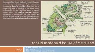 Expansion of the Ronald McDonald House in Cleveland 
called for the redevelopment of its grounds and 
landscaping. Careful consideration of the site, its 
spaces and value to residents of the House meant 
understanding its users and how access to outdoor 
spaces affects the healing process. Following 
completion of construction, the new grounds will 
provide families staying at Ronald House gardens and 
play spaces for respite, reflection and recreation alike. 
ronald mcdonald house of cleveland 
located : cleveland, ohio 
size : 12 acres 
client : ronald mcdonald house of cleveland 
design 
 