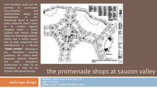 the promenade shops at saucon valley 
located : upper saucon township, pa 
size : 60 acres 
client : poag + mcewen lifestyle centers 
From feasibility study and site 
planning to construction 
documentation and 
administration, design and 
development of The 
Promenade Shops at Saucon 
Valley made the client’s vision 
for an outdoor regional 
shopping center a reality. 
Located near historic Lehigh 
Valley, the Promenade features 
almost half a million square 
feet of retail, restaurants and 
entertainment in a 60-acre 
“town center.” Adhering to 
the Township’s exacting 
guidelines, the million dollar 
landscape required frequent 
site visits throughout 
construction in order to be 
completed in time for its 
October 2006 grand opening. 
landscape design 
 