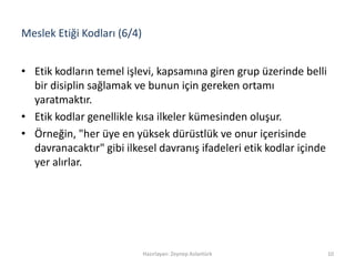 Meslek Etiği Kodları (6/4)
• Etik kodların temel işlevi, kapsamına giren grup üzerinde belli
bir disiplin sağlamak ve bunun için gereken ortamı
yaratmaktır.
• Etik kodlar genellikle kısa ilkeler kümesinden oluşur.
• Örneğin, "her üye en yüksek dürüstlük ve onur içerisinde
davranacaktır" gibi ilkesel davranış ifadeleri etik kodlar içinde
yer alırlar.
Hazırlayan: Zeynep Aslantürk 10
 