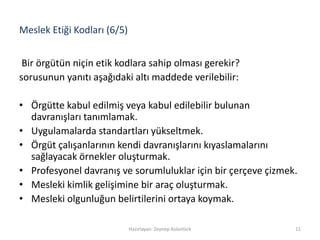 Meslek Etiği Kodları (6/5)
Bir örgütün niçin etik kodlara sahip olması gerekir?
sorusunun yanıtı aşağıdaki altı maddede verilebilir:
• Örgütte kabul edilmiş veya kabul edilebilir bulunan
davranışları tanımlamak.
• Uygulamalarda standartları yükseltmek.
• Örgüt çalışanlarının kendi davranışlarını kıyaslamalarını
sağlayacak örnekler oluşturmak.
• Profesyonel davranış ve sorumluluklar için bir çerçeve çizmek.
• Mesleki kimlik gelişimine bir araç oluşturmak.
• Mesleki olgunluğun belirtilerini ortaya koymak.
Hazırlayan: Zeynep Aslantürk 11
 