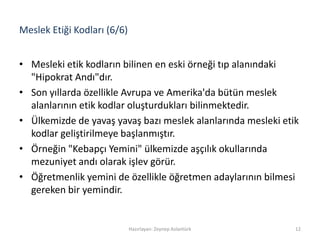 Meslek Etiği Kodları (6/6)
• Mesleki etik kodların bilinen en eski örneği tıp alanındaki
"Hipokrat Andı"dır.
• Son yıllarda özellikle Avrupa ve Amerika'da bütün meslek
alanlarının etik kodlar oluşturdukları bilinmektedir.
• Ülkemizde de yavaş yavaş bazı meslek alanlarında mesleki etik
kodlar geliştirilmeye başlanmıştır.
• Örneğin "Kebapçı Yemini" ülkemizde aşçılık okullarında
mezuniyet andı olarak işlev görür.
• Öğretmenlik yemini de özellikle öğretmen adaylarının bilmesi
gereken bir yemindir.
Hazırlayan: Zeynep Aslantürk 12
 