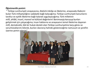 Hazırlayan: Zeynep Aslantürk 13
Öğretmenlik yemini:
" Türkiye cumhuriyeti anayasasına, Atatürk inkılâp ve ilkelerine, anayasada ifadesini
bulan Türk milliyetçiliğine sadakatle bağlı kalacağıma; Türkiye cumhuriyeti kanunlarını
tarafsız ve eşitlik ilkelerine bağlı kalarak uygulayacağıma; Türk milletinin
millî, ahlâkî, insanî, manevî ve kültürel değerlerin! Benimseyip koruyup bunları
geliştirmek için çalışacağıma; insan haklarına ve anayasanın temel ilkelerine dayanan
millî, demokratik, lâik bir hukuk devleti olan Türkiye cumhuriyetine karşı görev ve
sorumluluklarımı bilerek, bunları davranış halinde göstereceğime namusum ve şerefim
üzerine yemin ederim".
 