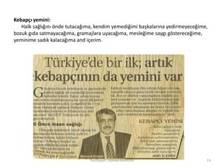 Hazırlayan: Zeynep Aslantürk 14
Kebapçı yemini:
Halk sağlığını önde tutacağıma, kendim yemediğimi başkalarına yedirmeyeceğime,
bozuk gıda satmayacağıma, gramajlara uyacağıma, mesleğime saygı göstereceğime,
yeminime sadık kalacağıma and içerim.
 