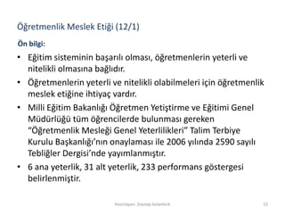 Öğretmenlik Meslek Etiği (12/1)
• Eğitim sisteminin başarılı olması, öğretmenlerin yeterli ve
nitelikli olmasına bağlıdır.
• Öğretmenlerin yeterli ve nitelikli olabilmeleri için öğretmenlik
meslek etiğine ihtiyaç vardır.
• Milli Eğitim Bakanlığı Öğretmen Yetiştirme ve Eğitimi Genel
Müdürlüğü tüm öğrencilerde bulunması gereken
“Öğretmenlik Mesleği Genel Yeterlilikleri” Talim Terbiye
Kurulu Başkanlığı’nın onaylaması ile 2006 yılında 2590 sayılı
Tebliğler Dergisi’nde yayımlanmıştır.
• 6 ana yeterlik, 31 alt yeterlik, 233 performans göstergesi
belirlenmiştir.
Hazırlayan: Zeynep Aslantürk 15
Ön bilgi:
 