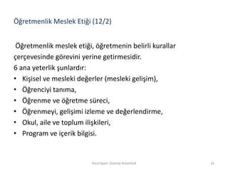 Öğretmenlik Meslek Etiği (12/2)
Öğretmenlik meslek etiği, öğretmenin belirli kurallar
çerçevesinde görevini yerine getirmesidir.
6 ana yeterlik şunlardır:
• Kişisel ve mesleki değerler (mesleki gelişim),
• Öğrenciyi tanıma,
• Öğrenme ve öğretme süreci,
• Öğrenmeyi, gelişimi izleme ve değerlendirme,
• Okul, aile ve toplum ilişkileri,
• Program ve içerik bilgisi.
Hazırlayan: Zeynep Aslantürk 16
 