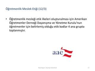 Öğretmenlik Meslek Etiği (12/3)
• Öğretmenlik mesleği etik ilkeleri oluşturulması için Amerikan
Öğretmenler Derneği Dayanışma ve Yönetme Kurulu‘nun
öğretmenler için belirlemiş olduğu etik kodlar 4 ana grupta
toplanmıştır.
Hazırlayan: Zeynep Aslantürk 17
 