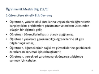 1.Öğrencilere Yönelik Etik Davranış
• Öğretmen, yasa ve okul kurallarına uygun olarak öğrencilerin
karşılaştıkları problemlere çözüm arar ve onların üstesinden
düzgün bir biçimde gelir,
• Öğretmen öğrencilerini kasıtlı olarak aşağılamaz,
• Öğretmen yasalarca gerekmedikçe öğrencilerine ait gizli
bilgileri açıklamaz,
• Öğretmen, öğrencilerinin sağlık ve güvenliklerine gelebilecek
zararlardan korumak için çaba gösterir,
• Öğretmen, gerçekleri çarpıtmayarak önyargısız biçimde
sunmak için çabalar.
Hazırlayan: Zeynep Aslantürk 19
Öğretmenlik Meslek Etiği (12/5)
 