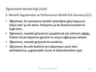 2. Mesleki Uygulamalar ve Performansa Yönelik Etik Davranış (2/1)
• Öğretmen, bir pozisyona mesleki yeterliğine göre başvurur,
kabul eder ya da atanır. Sözleşme ya da atanma kurallarına
bağlı kalır,
• Öğretmen, mesleki görevlerini yapabilmek için zihinsel sağlığa,
fiziksel olarak dayanma gücüne ve sosyal sağduyuya sahiptir.
• Öğretmen, mesleki gelişimlerini sürdürür,
• Öğretmen, bu etik kodlarla ters düşmeyen yazılı okul
politikalarına, uygulanabilir kural ve düzenlemelere uyar,
Hazırlayan: Zeynep Aslantürk 20
Öğretmenlik Meslek Etiği (12/6)
 