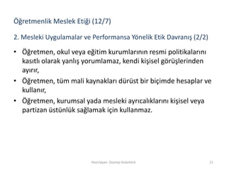 • Öğretmen, okul veya eğitim kurumlarının resmi politikalarını
kasıtlı olarak yanlış yorumlamaz, kendi kişisel görüşlerinden
ayırır,
• Öğretmen, tüm mali kaynakları dürüst bir biçimde hesaplar ve
kullanır,
• Öğretmen, kurumsal yada mesleki ayrıcalıklarını kişisel veya
partizan üstünlük sağlamak için kullanmaz.
Hazırlayan: Zeynep Aslantürk 21
2. Mesleki Uygulamalar ve Performansa Yönelik Etik Davranış (2/2)
Öğretmenlik Meslek Etiği (12/7)
 