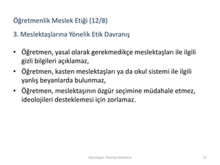 3. Meslektaşlarına Yönelik Etik Davranış
• Öğretmen, yasal olarak gerekmedikçe meslektaşları ile ilgili
gizli bilgileri açıklamaz,
• Öğretmen, kasten meslektaşları ya da okul sistemi ile ilgili
yanlış beyanlarda bulunmaz,
• Öğretmen, meslektaşının özgür seçimine müdahale etmez,
ideolojileri desteklemesi için zorlamaz.
Hazırlayan: Zeynep Aslantürk 22
Öğretmenlik Meslek Etiği (12/8)
 