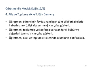 4. Aile ve Topluma Yönelik Etik Davranış
• Öğretmen, öğrencinin faydasına olacak tüm bilgileri ailelerle
haberleşmek (bilgi alıp vermek) için çaba gösterir,
• Öğretmen, toplumda ve sınıfında yer alan farklı kültür ve
değerleri tanımak için çaba gösterir,
• Öğretmen, okul ve toplum ilişkilerinde olumlu ve aktif rol alır.
Hazırlayan: Zeynep Aslantürk 23
Öğretmenlik Meslek Etiği (12/9)
 