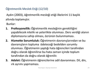 Öğretmenlik Meslek Etiği (12/10)
Aydın (2003), öğretmenlik mesleği etiği ilkelerini 11 başlık
altında toplamıştır.
Bunlar:
1. Profesyonellik: Öğretmenlik mesleğinin gerekliliğini
yapabilecek nitelik ve yeterlikte olunması. Ders verdiği alanın
diplomasına sahip olması, özrünün bulunmaması.
2. Hizmette Sorumluluk: Öğretmenin davranışlarından ve bu
davranışların topluma ödeteceği bedelden sorumlu
olunması. Öğretmenin yaptığı hata öğrencileri tarafından
doğru olarak öğrenilirse bu hata zaman içinde toplum
tarafından da doğru olarak öğrenilir.
3. Adalet: Öğretmenin öğrencilerine adil davranması. Dil, din,
ırk ayrımı yapmaması.
Hazırlayan: Zeynep Aslantürk 24
 