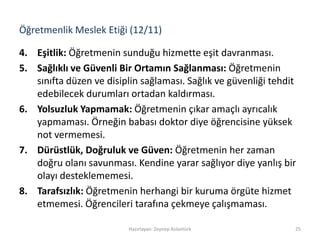 Öğretmenlik Meslek Etiği (12/11)
4. Eşitlik: Öğretmenin sunduğu hizmette eşit davranması.
5. Sağlıklı ve Güvenli Bir Ortamın Sağlanması: Öğretmenin
sınıfta düzen ve disiplin sağlaması. Sağlık ve güvenliği tehdit
edebilecek durumları ortadan kaldırması.
6. Yolsuzluk Yapmamak: Öğretmenin çıkar amaçlı ayrıcalık
yapmaması. Örneğin babası doktor diye öğrencisine yüksek
not vermemesi.
7. Dürüstlük, Doğruluk ve Güven: Öğretmenin her zaman
doğru olanı savunması. Kendine yarar sağlıyor diye yanlış bir
olayı desteklememesi.
8. Tarafsızlık: Öğretmenin herhangi bir kuruma örgüte hizmet
etmemesi. Öğrencileri tarafına çekmeye çalışmaması.
Hazırlayan: Zeynep Aslantürk 25
 