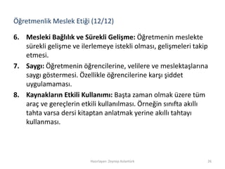 Öğretmenlik Meslek Etiği (12/12)
6. Mesleki Bağlılık ve Sürekli Gelişme: Öğretmenin meslekte
sürekli gelişme ve ilerlemeye istekli olması, gelişmeleri takip
etmesi.
7. Saygı: Öğretmenin öğrencilerine, velilere ve meslektaşlarına
saygı göstermesi. Özellikle öğrencilerine karşı şiddet
uygulamaması.
8. Kaynakların Etkili Kullanımı: Başta zaman olmak üzere tüm
araç ve gereçlerin etkili kullanılması. Örneğin sınıfta akıllı
tahta varsa dersi kitaptan anlatmak yerine akıllı tahtayı
kullanması.
Hazırlayan: Zeynep Aslantürk 26
 
