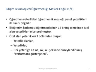 Bilişim Teknolojileri Öğretmenliği Meslek Etiği (11/1)
• Öğretmen yeterlikleri öğretmenlik mesleği genel yeterlikleri
ile sınırlı değildir.
• İlköğretim kademesi öğretmenlerinin 14 branş temelinde özel
alan yeterlikleri oluşturulmuştur.
• Özel alan yeterlikleri 3 bölümden oluşur:
– Yeterlik alanları,
– Yeterlikler,
– Her yeterliğe ait A1, A2, A3 şeklinde düzeylendirilmiş
“Performans göstergeleri”.
Hazırlayan: Zeynep Aslantürk 27
 