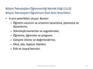 Bilişim Teknolojileri Öğretmeni Özel Alan Yeterlikleri
• 6 ana yeterlikten oluşur. Bunlar:
– Öğretim sürecini ve ortamını tasarlama, planlama ve
düzenleme,
– Teknolojik kavramlar ve uygulamalar,
– Öğretme, öğrenme ve program,
– Gelişimi izleme ve değerlendirme,
– Okul, aile, toplum ilişkileri,
– Etik ve sosyal konular.
Hazırlayan: Zeynep Aslantürk 28
Bilişim Teknolojileri Öğretmenliği Meslek Etiği (11/2)
 