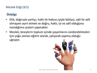 Meslek Etiği (3/1)
• Etik, doğruyla yanlışı, haklı ile haksızı,iyiyle kötüyü, adil ile adil
olmayanı ayırt etmek ve doğru, haklı, iyi ve adil olduğuna
inandığımız şeyleri yapmaktır.
• Meslek, bireylerin toplum içinde yaşamlarını sürdürebilmeleri
için çoğu zaman eğitim alarak, çalışarak yapmış olduğu
uğraştır.
3Hazırlayan: Zeynep Aslantürk
Önbilgi:
 