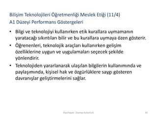 A1 Düzeyi Performans Göstergeleri
• Bilgi ve teknolojiyi kullanırken etik kurallara uymamanın
yaratacağı sıkıntıları bilir ve bu kurallara uymaya özen gösterir.
• Öğrenenleri, teknolojik araçları kullanırken gelişim
özelliklerine uygun ve uygulamaları seçecek şekilde
yönlendirir.
• Teknolojiden yararlanarak ulaşılan bilgilerin kullanımında ve
paylaşımında, kişisel hak ve özgürlüklere saygı gösteren
davranışlar geliştirmelerini sağlar.
Hazırlayan: Zeynep Aslantürk 30
Bilişim Teknolojileri Öğretmenliği Meslek Etiği (11/4)
 
