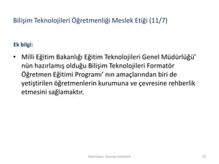 Bilişim Teknolojileri Öğretmenliği Meslek Etiği (11/7)
• Milli Eğitim Bakanlığı Eğitim Teknolojileri Genel Müdürlüğü’
nün hazırlamış olduğu Bilişim Teknolojileri Formatör
Öğretmen Eğitimi Programı’ nın amaçlarından biri de
yetiştirilen öğretmenlerin kurumuna ve çevresine rehberlik
etmesini sağlamaktır.
Hazırlayan: Zeynep Aslantürk 33
Ek bilgi:
 