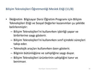 Bilişim Teknolojileri Öğretmenliği Meslek Etiği (11/8)
• İlköğretim Bilgisayar Dersi Öğretim Programı için Bilişim
Teknolojileri Etiği ve Sosyal Değerler kazanımları şu şekilde
belirlenmiştir:
– Bilişim Teknolojileri’ni kullanırken işbirliği yapar ve
birbirlerine saygı gösterir.
– Bilişim Teknolojileri’ni kullanırken sınıf içindeki süreçleri
takip eder.
– Teknolojik araçları kullanırken özen gösterir.
– Bilginin bütünlüğüne ve sahipliğine saygı duyar.
– Bilişim Teknolojileri ürünlerinin sahipliğini tanır ve
benimser.
Hazırlayan: Zeynep Aslantürk 34
 