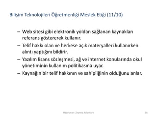 Bilişim Teknolojileri Öğretmenliği Meslek Etiği (11/10)
– Web sitesi gibi elektronik yoldan sağlanan kaynakları
referans göstererek kullanır.
– Telif hakkı olan ve herkese açık materyalleri kullanırken
alıntı yaptığını bildirir.
– Yazılım lisans sözleşmesi, ağ ve internet konularında okul
yönetiminin kullanım politikasına uyar.
– Kaynağın bir telif hakkının ve sahipliğinin olduğunu anlar.
Hazırlayan: Zeynep Aslantürk 36
 