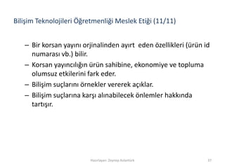 Bilişim Teknolojileri Öğretmenliği Meslek Etiği (11/11)
– Bir korsan yayını orjinalinden ayırt eden özellikleri (ürün id
numarası vb.) bilir.
– Korsan yayıncılığın ürün sahibine, ekonomiye ve topluma
olumsuz etkilerini fark eder.
– Bilişim suçlarını örnekler vererek açıklar.
– Bilişim suçlarına karşı alınabilecek önlemler hakkında
tartışır.
Hazırlayan: Zeynep Aslantürk 37
 