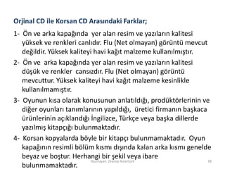 Orjinal CD ile Korsan CD Arasındaki Farklar;
1- Ön ve arka kapağında yer alan resim ve yazıların kalitesi
yüksek ve renkleri canlıdır. Flu (Net olmayan) görüntü mevcut
değildir. Yüksek kaliteyi havi kağıt malzeme kullanılmıştır.
2- Ön ve arka kapağında yer alan resim ve yazıların kalitesi
düşük ve renkler cansızdır. Flu (Net olmayan) görüntü
mevcuttur. Yüksek kaliteyi havi kağıt malzeme kesinlikle
kullanılmamıştır.
3- Oyunun kısa olarak konusunun anlatıldığı, prodüktörlerinin ve
diğer oyunları tanımlarının yapıldığı, üretici firmanın başkaca
ürünlerinin açıklandığı İngilizce, Türkçe veya başka dillerde
yazılmış kitapçığı bulunmaktadır.
4- Korsan kopyalarda böyle bir kitapçı bulunmamaktadır. Oyun
kapağının resimli bölüm kısmı dışında kalan arka kısmı genelde
beyaz ve boştur. Herhangi bir şekil veya ibare
bulunmamaktadır.
Hazırlayan: Zeynep Aslantürk 38
 