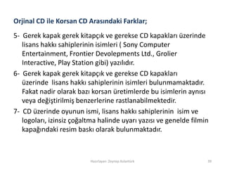 Orjinal CD ile Korsan CD Arasındaki Farklar;
5- Gerek kapak gerek kitapçık ve gerekse CD kapakları üzerinde
lisans hakkı sahiplerinin isimleri ( Sony Computer
Entertainment, Frontier Devolepments Ltd., Grolier
Interactive, Play Station gibi) yazılıdır.
6- Gerek kapak gerek kitapçık ve gerekse CD kapakları
üzerinde lisans hakkı sahiplerinin isimleri bulunmamaktadır.
Fakat nadir olarak bazı korsan üretimlerde bu isimlerin aynısı
veya değiştirilmiş benzerlerine rastlanabilmektedir.
7- CD üzerinde oyunun ismi, lisans hakkı sahiplerinin isim ve
logoları, izinsiz çoğaltma halinde uyarı yazısı ve genelde filmin
kapağındaki resim baskı olarak bulunmaktadır.
Hazırlayan: Zeynep Aslantürk 39
 
