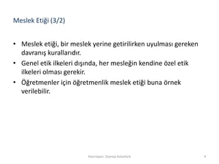 Meslek Etiği (3/2)
• Meslek etiği, bir meslek yerine getirilirken uyulması gereken
davranış kurallarıdır.
• Genel etik ilkeleri dışında, her mesleğin kendine özel etik
ilkeleri olması gerekir.
• Öğretmenler için öğretmenlik meslek etiği buna örnek
verilebilir.
4Hazırlayan: Zeynep Aslantürk
 